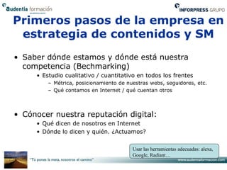 Primeros pasos de la empresa en
 estrategia de contenidos y SM
• Saber dónde estamos y dónde está nuestra
  competencia (Bechmarking)
     • Estudio cualitativo / cuantitativo en todos los frentes
         – Métrica, posicionamiento de nuestras webs, seguidores, etc.
         – Qué contamos en Internet / qué cuentan otros



• Cónocer nuestra reputación digital:
     • Qué dicen de nosotros en Internet
     • Dónde lo dicen y quién. ¿Actuamos?


                                         Usar las herramientas adecuadas: alexa,
                                         Google, Radiant…
 