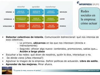 Redes
                                                                      sociales en
                                                                      la empresa:
                                                                      cómo actuar



•   Detectar colectivos de interés. Comunicación bidireccional: qué nos interesa de
    esos colectivos.
               – Lo primero, ubicarnos en las que nos interesan (directa e
                 indirectamente)
               – Segundo: ofrecer algo nuevo: contenidos, promociones, sabías que…
                 Acción a largo plazo
•   Escuchar a las redes: qué dicen de nosotros, quién lo dice, interactuar o no.
•    De dónde viene (¿Nos interesa?)
•   Aglutinar la imagen de la empresa. Definir políticas de actuación. Libro de estilo.
•   Aprender de los mejores. Mirar afuera.
 
