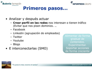 Primeros pasos…

• Analizar y después actuar
   – Crear perfil en las redes nos interesan o tienen tráfico
     (Evitar que nos pisen dominios. ..
   – Facebook
   – Linkedin (agrupación de empleados)
   – Twitter                                Alimentar de forma
                                                 gradual de
   – Youtube
                                                contenidos.
   – Blogs                                     Experimentar.
• E interconectarlas (SMO)                   Soportar acciones
                                            de forma creciente
 
