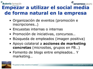 Empezar a utilizar el social media
 de forma natural en la empresa
  • Organización de eventos (promoción e
    inscripciones..)
  • Encuestas internas o internas
  • Promoción de iniciativas, concursos…
  • Búsqueda de empleados (imagen positiva)
  • Apoyo colateral a acciones de marketing
    concretas (microsites, grupos en FB…)
  • Fomento de blogs entre empleados… Y
    marketing…
 