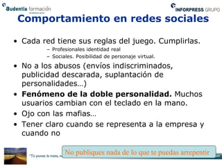 Comportamiento en redes sociales

• Cada red tiene sus reglas del juego. Cumplirlas.
        – Profesionales identidad real
        – Sociales. Posibilidad de personaje virtual.

• No a los abusos (envíos indiscriminados,
  publicidad descarada, suplantación de
  personalidades…)
• Fenómeno de la doble personalidad. Muchos
  usuarios cambian con el teclado en la mano.
• Ojo con las mafias…
• Tener claro cuando se representa a la empresa y
  cuando no

               No publiques nada de lo que te puedas arrepentir
 