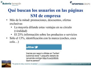 Qué buscan los usuarios en las páginas
           SM de empresa
• Más de la mitad: promociones, descuentos, ofertas
  exclusivas
   • La mayoría difunde estas ventajas en su círculo
      (viralidad)
   • El 25% información sobre los productos o servicios
• Sólo el 13%, identificación con la marca (coches, coca
  cola…)
 