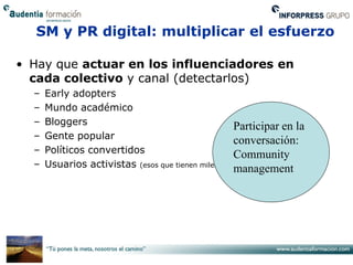 SM y PR digital: multiplicar el esfuerzo

• Hay que actuar en los influenciadores en
  cada colectivo y canal (detectarlos)
  –   Early adopters
  –   Mundo académico
  –   Bloggers                                       Participar en la
  –   Gente popular                                  conversación:
  –   Políticos convertidos                          Community
  –   Usuarios activistas (esos que tienen miles de amigos)
                                                     management
 