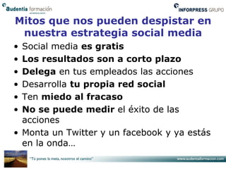 Mitos que nos pueden despistar en
 nuestra estrategia social media
• Social media es gratis
• Los resultados son a corto plazo
• Delega en tus empleados las acciones
• Desarrolla tu propia red social
• Ten miedo al fracaso
• No se puede medir el éxito de las
  acciones
• Monta un Twitter y un facebook y ya estás
  en la onda…
 