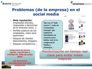 Problemas (de la empresa) en el
              social media
   – Mala reputación:
     empleados díscolos,         Ojo con el “lado
     respuestas a decisiones     oscuro”: redes de
     de la empresa (eres…)       Community
   – Perfiles públicos de los    manager que
     empleados, nidos para       suplantan
     spammers                    identidades de
   – Ataques de clientes         usuarios para
     descontentos, bloggers…     hablar mal de la
                                 competencia.
   – Ataques competencia….       Mafias y
                                 chantajes…
   Intervenir de forma
   rápida, coordinada e         Monitorización en tiempo real
inteligente. Plan de crisis
           clave
                                  clave para evitar males
                                          mayores
    Las denuncias
 normalmente son muy
      peligrosas
 