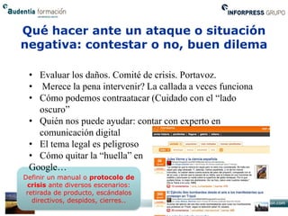 Qué hacer ante un ataque o situación
negativa: contestar o no, buen dilema

 • Evaluar los daños. Comité de crisis. Portavoz.
 • Merece la pena intervenir? La callada a veces funciona
 • Cómo podemos contraatacar (Cuidado con el “lado
   oscuro”
 • Quién nos puede ayudar: contar con experto en
   comunicación digital
 • El tema legal es peligroso
 • Cómo quitar la “huella” en
 Google…
Definir un manual o protocolo de
 crisis ante diversos escenarios:
 retirada de producto, escándalos
   directivos, despidos, cierres..
 