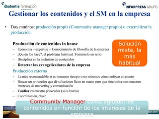 Gestionar los contenidos y el SM en la empresa
• Dos caminos: producción propia (Community manager propio) o externalizar la
  producción

    Producción de contenidos in house                                     Solución
    – Economía – expertise – Conocimiento de filosofía de la empresa      mixta, la
    – ¿Quién los hace?, el problema habitual. Tomárselo en serio
    – Disciplina en la inclusión de contenidos
                                                                            más
    – Detectar los evangelizadores de la empresa                          habitual
    Producción externa
    – La más recomendable si no tenemos tiempo o no sabemos cómo enfocar el asunto
    – Buscar un proveedor que dé soluciones llave en mano pero que sincronice con nuestros
      intereses de marketing y comunicación
    – Confiar en nuestro proveedor (si es bueno)
    – Coordinación, clave
             Community Manager como agitador de
           contenidos en función de los intereses de la
                            empresa
 