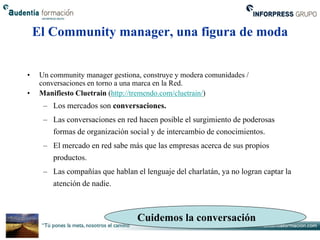 El Community manager, una figura de moda


•    Un community manager gestiona, construye y modera comunidades /
     conversaciones en torno a una marca en la Red.
•    Manifiesto Cluetrain (http://tremendo.com/cluetrain/)
      – Los mercados son conversaciones.
      – Las conversaciones en red hacen posible el surgimiento de poderosas
        formas de organización social y de intercambio de conocimientos.
      – El mercado en red sabe más que las empresas acerca de sus propios
         productos.
      – Las compañías que hablan el lenguaje del charlatán, ya no logran captar la
         atención de nadie.



                                  Cuidemos la conversación
 
