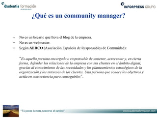 ¿Qué es un community manager?


•   No es un becario que lleva el blog de la empresa.
•   No es un webmaster.
•   Según AERCO (Asociación Española de Responsables de Comunidad):

    “Es aquella persona encargada o responsable de sostener, acrecentar y, en cierta
    forma, defender las relaciones de la empresa con sus clientes en el ámbito digital,
    gracias al conocimiento de las necesidades y los planteamientos estratégicos de la
    organización y los intereses de los clientes. Una persona que conoce los objetivos y
    actúa en consecuencia para conseguirlos”.
 