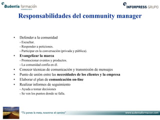 Responsabilidades del community manager


•   Defender a la comunidad
    - Escuchar.
    - Responder a peticiones.
    - Participar en la conversación (privada y pública).
•   Evangelizar la marca
    - Promocionar eventos y productos.
    - La comunidad confía en él.
•   Conocer técnicas de comunicación y transmisión de mensajes
•   Punto de unión entre las necesidades de los clientes y la empresa
•   Elaborar el plan de comunicación on-line
•   Realizar informes de seguimiento
    - Ayuda a tomar decisiones
    - Se ven los puntos donde se falla.
 