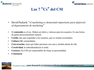 Las 7 “Cs” del CM


• David Packard: “el marketing es demasiado importante para dejárselo
  al departamento de marketing”

•   El contenido es el rey. Deben ser útiles y valiosos para los usuarios. Es una forma
    de ganar posicionamiento natural.
•   Cariño, hay que responder a los usuarios, que se sientan escuchados.
•   Cultura 2.0: comunidades
•   Conversación: tiene que haber personas con cara y nombre detrás de ella.
•   Creatividad, la sobreabundancia es mala.
•   Carácter, los CM son responsables de forjar su personalidad.
•   Constancia




                     Javier Pérez Cortijo (jcortijo@tpnet.es) Director editorial Total Publishing Network
 