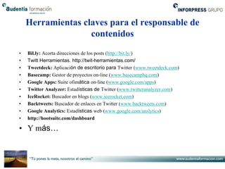 Herramientas claves para el responsable de
                   contenidos
•   Bil.ly: Acorta direcciones de los posts (http://bit.ly/)
•   Twitt Herramientas. http://twit-herramientas.com/
•   Tweetdeck: Aplicación de escritorio para Twitter (www.tweetdeck.com)
•   Basecamp: Gestor de proyectos on-line (www.basecamphq.com)
•   Google Apps: Suite ofimática on-line (www.google.com/apps)
•   Twitter Analyzer: Estadísticas de Twitter (www.twitteranalyzer.com)
•   IceRocket: Buscador en blogs (www.icerocket.com)
•   Backtweets: Buscador de enlaces en Twitter (www.backtweets.com)
•   Google Analytics: Estadísticas web (www.google.com/anslytics)
•   http://hootsuite.com/dashboard

• Y más…
 