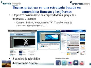 Buenas prácticas en una estrategia basada en
       contenidos: Banesto y los jóvenes
• Objetivo: posicionarse en emprendedores, pequeñas
  empresas y startups
   – Canales: Twitter, blogs, canales TV, Youtube, webs de
     servicios, activismo social….




• 3 canales de televisión
• Telecomedia Sitcom
 