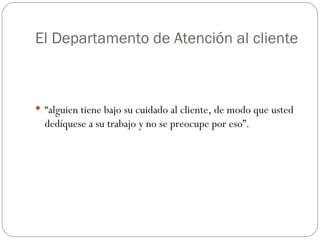 El Departamento de Atención al cliente “ alguien tiene bajo su cuidado al cliente, de modo que usted dedíquese a su trabajo y no se preocupe por eso”. 
