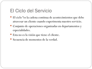 El Ciclo del Servicio El ciclo “es la cadena continua de acontecimientos que debe atravesar un cliente cuando experimenta nuestro servicio. Conjunto de operaciones organizadas en departamentos y especialidades. Esta no es la visión que tiene el cliente. Secuencia de momentos de la verdad. 