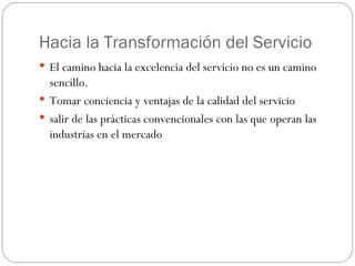 Hacia la Transformación del Servicio El camino hacia la excelencia del servicio no es un camino sencillo. Tomar conciencia y ventajas de la calidad del servicio salir de las prácticas convencionales con las que operan las industrias en el mercado 