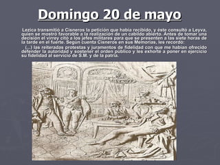 Lezica transmitió a Cisneros la petición que había recibido, y éste consultó a Leyva, quien se mostró favorable a la realización de un cabildo abierto. Antes de tomar una decisión el virrey citó a los jefes militares para que se presenten a las siete horas de la tarde en el fuerte. Según cuenta Cisneros en sus Memorias, les recordó: (...) las reiteradas protestas y juramentos de fidelidad con que me habían ofrecido defender la autoridad y sostener el orden público y les exhorté a poner en ejercicio su fidelidad al servicio de S.M. y de la patria.  Domingo 20 de mayo 