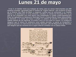 A las 3, el Cabildo inició sus trabajos de rutina, pero se vieron interrumpidos por 600 hombres armados, agrupados bajo el nombre de "Legión Infernal", que ocuparon la Plaza de la Victoria, hoy Plaza de Mayo, y exigieron a gritos que se convocase a un Cabildo Abierto y se destituyese al virrey Cisneros. Llevaban un retrato de Fernando VII y en el ojal de sus chaquetas una cinta blanca que simbolizaba la unidad criollo-española.[21] Entre los agitadores se destacaron Domingo French y Antonio Beruti. Estos desconfiaban de Cisneros y no creían que fuera a cumplir su palabra de permitir la celebración del cabildo abierto del día siguiente. El síndico Leiva no tuvo éxito en calmar a la multitud al asegurar que el mismo se celebraría como estaba previsto. La gente se tranquilizó y dispersó gracias a la intervención de Cornelio Saavedra, jefe del Regimiento de Patricios, que aseguró que los reclamos de la Legión Infernal contaban con su apoyo militar. Lunes 21 de mayo 