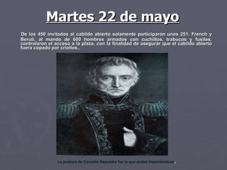 De los 450 invitados al cabildo abierto solamente participaron unos 251. French y Beruti, al mando de 600 hombres armados con cuchillos, trabucos y fusiles, controlaron el acceso a la plaza, con la finalidad de asegurar que el cabildo abierto fuera copado por criollos.. La postura de Cornelio Saavedra fue la que acabó imponiéndose .  Martes 22 de mayo 