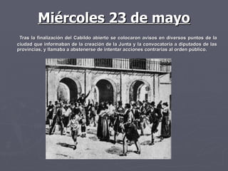 Miércoles 23 de mayo Tras la finalización del Cabildo abierto se colocaron avisos en diversos puntos de la ciudad que informaban de la creación de la Junta y la convocatoria a diputados de las provincias, y llamaba a abstenerse de intentar acciones contrarias al orden público.  