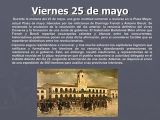 Viernes 25 de mayo Durante la mañana del 25 de mayo, una gran multitud comenzó a reunirse en la Plaza Mayor, actual Plazo de mayo, liderados por los milicianos de Domingo French y Antonio Beruti. Se reclamaba la anulación de la resolución del día anterior, la renuncia definitiva del virrey Cisneros y la formación de una Junta de gobierno. El historiador Bartolomé Mitre afirmó que French y Beruti repartían escarapelas celestes y blancas entre los concurrentes; historiadores posteriores ponen en duda dicha afirmación, pero sí consideran factible que se repartieron distintivos entre los revolucionarios.  Cisneros seguía resistiéndose a renunciar, y tras mucho esfuerzo los capitulares lograron que ratificase y formalizase los términos de su renuncia, abandonando pretensiones de mantenerse en el gobierno. Esto, sin embargo, resultó insuficiente, y representantes de la multitud reunida en la plaza reclamaron que el pueblo reasumiera la autoridad delegada en el Cabildo Abierto del día 22, exigiendo la formación de una Junta. Además, se disponía el envío de una expedición de 500 hombres para auxiliar a las provincias interiores.   
