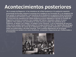 Acontecimientos posteriores Ni el consejo de Regencia, ni los miembros de la Real Audiencia ni la población española proveniente de Europa creyeron la premisa de la lealtad al rey Fernando VII, y no aceptaron de buen grado la nueva situación. Los miembros de la Audiencia no quisieron tomar juramento a los miembros de la Primera Junta, y al hacerlo lo hicieron con manifestaciones de desprecio. El 15 de junio los miembros de la Real Audiencia juraron fidelidad en secreto al Consejo de Regencia y enviaron circulares a las ciudades del interior, llamando a desoír al nuevo gobierno. Para detener sus maniobras la Junta convocó a todos los miembros de la audiencia, al obispo Lué y Riega y al antiguo virrey Cisneros, y con el argumento de que sus vidas corrían peligro fueron embarcados en el buque británico Dart. Su capitán Marcos Brigut recibió instrucciones de Larrea de no detenerse en ningún puerto americano y de trasladar a todos los embarcados a las Islas Canarias. Tras la exitosa deportación de los grupos mencionados se nombró una nueva Audiencia, compuesta íntegramente por criollos leales a la revolución.  