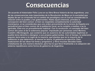 Consecuencias De acuerdo al historiador Félix Luna en su libro Breve historia de los argentinos, una de las consecuencias más importantes de la Revolución de Mayo en la sociedad que dejaba de ser un virreinato fue el cambio de paradigma con el cual se consideraba la relación entre el pueblo y los gobernantes. Hasta aquel entonces, primaba la concepción del bien común: si bien se respetaba completamente la autoridad monárquica, si se consideraba que una orden proveniente de la corona de España era perjudicial para el bien común de la población local, se la cumplía a medias o se la ignoraba. Esto era un procedimiento habitual. Con la revolución, el concepto del bien común dio paso al de la soberanía popular, impulsado por personas como Moreno, Castelli o Monteagudo, que sostenía que en ausencia de las autoridades legítimas el pueblo tenía derecho a designar a sus propios gobernantes. Con el tiempo, la soberanía popular daría paso a la regla de la mayoría, que plantea que es la mayoría de la población la que determina, al menos en teoría, al gobierno en ejercicio. Esta maduración de las ideas fue lenta y progresiva, y llevó muchas décadas hasta cristalizarse de una manera electoral, pero fue lo que llevó finalmente a la adopción del sistema republicano como forma de gobierno de Argentina.  