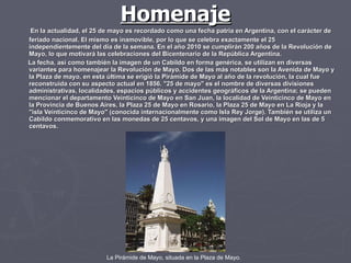 Homenaje En la actualidad, el 25 de mayo es recordado como una fecha patria en Argentina, con el carácter de feriado nacional. El mismo es inamovible, por lo que se celebra exactamente el 25 independientemente del día de la semana. En el año 2010 se cumplirán 200 años de la Revolución de Mayo, lo que motivará las celebraciones del Bicentenario de la República Argentina. La fecha, así como también la imagen de un Cabildo en forma genérica, se utilizan en diversas variantes para homenajear la Revolución de Mayo. Dos de las más notables son la Avenida de Mayo y la Plaza de mayo, en esta última se erigió la Pirámide de Mayo al año de la revolución, la cual fue reconstruida con su aspecto actual en 1856. "25 de mayo" es el nombre de diversas divisiones administrativas, localidades, espacios públicos y accidentes geográficos de la Argentina; se pueden mencionar el departamento Veinticinco de Mayo en San Juan, la localidad de Veinticinco de Mayo en la Provincia de Buenos Aires, la Plaza 25 de Mayo en Rosario, la Plaza 25 de Mayo en La Rioja y la "isla Veinticinco de Mayo" (conocida internacionalmente como Isla Rey Jorge). También se utiliza un Cabildo conmemorativo en las monedas de 25 centavos, y una imagen del Sol de Mayo en las de 5 centavos. La Pirámide de Mayo, situada en la Plaza de Mayo.   
