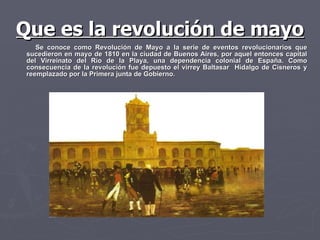 Se conoce como Revolución de Mayo a la serie de eventos revolucionarios que sucedieron en mayo de 1810 en la ciudad de Buenos Aires, por aquel entonces capital del Virreinato del Río de la Playa, una dependencia colonial de España. Como consecuencia de la revolución fue depuesto el virrey Baltasar  Hidalgo de Cisneros y reemplazado por la Primera junta de Gobierno.  Que es la revolución de mayo 