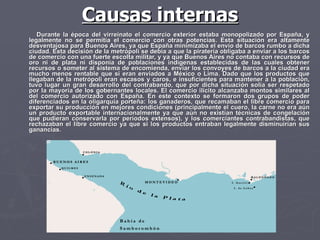 Causas internas Durante la época del virreinato el comercio exterior estaba monopolizado por España, y legalmente no se permitía el comercio con otras potencias. Esta situación era altamente desventajosa para Buenos Aires, ya que España minimizaba el envío de barcos rumbo a dicha ciudad. Esta decisión de la metrópoli se debía a que la piratería obligaba a enviar a los barcos de comercio con una fuerte escolta militar, y ya que Buenos Aires no contaba con recursos de oro ni de plata ni disponía de poblaciones indígenas establecidas de las cuales obtener recursos o someter al sistema de encomienda, enviar los convoyes de barcos a la ciudad era mucho menos rentable que si eran enviados a México o Lima. Dado que los productos que llegaban de la metrópoli eran escasos y caros, e insuficientes para mantener a la población, tuvo lugar un gran desarrollo del contrabando, que por dicha situación solía ser respetado por la mayoría de los gobernantes locales. El comercio ilícito alcanzaba montos similares al del comercio autorizado con España. En este contexto se formaron dos grupos de poder diferenciados en la oligarquía porteña: los ganaderos, que recamaban el libre comercio para exportar su producción en mejores condiciones (principalmente el cuero, la carne no era aún un producto exportable internacionalmente ya que aún no existían técnicas de congelación que pudieran conservarla por períodos extensos), y los comerciantes contrabandistas, que rechazaban el libre comercio ya que si los productos entraban legalmente disminuirían sus ganancias.  