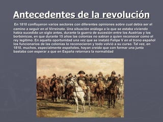 Antecedentes de la revolución En 1810 confluyeron varios sectores con diferentes opiniones sobre cual debía ser el camino a seguir en el Virreinato. Una situación análoga a la que se estaba viviendo había sucedido un siglo antes, durante la guerra de sucesión entre los Austrias y los borbónicos, en que durante 15 años las colonias no sabían a quien reconocer como el rey legítimo. En aquella oportunidad una vez que se instaló Felipe V en el trono español los funcionarios de las colonias lo reconocieron y todo volvió a su curso. Tal vez, en 1810, muchos, especialmente españoles, hayan creído que con formar una junta bastaba con esperar a que en España retornara la normalidad  