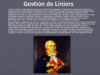 Gestión de Liniers  Tras la victoria obtenida durante las Invasiones Inglesas, la población de Buenos Aires no aceptó que el virrey Rafael de Sobremonte retomara el cargo, ya que durante el ataque había huido de la ciudad rumbo a Córdoba con el erario público. Si bien Sobremonte lo hizo obedeciendo una ley que databa de la época de Pedro de Cevallos, que indicaba que en caso de ataque exterior se debían poner a resguardo los fondos reales, dicha acción lo hizo aparecer como un cobarde a los ojos de la población. En su lugar, el nuevo virrey fue Santiago de Liniers, héroe de la reconquista, elegido por aclamación popular. Sin embargo, la gestión de Liniers comenzó a recibir cuestionamientos. El principal adversario político de Liniers, el gobernador de Montevideo Francisco Javier de Elío las canalizó en una denuncia sobre el origen francés de Liniers: argumentaba que era inaceptable que un compatriota de Napoleón Bonaparte, en guerra con España en ese entonces, ocupara el cargo. Sin embargo, a pesar de los reclamos de Liniers, no pudo brindar pruebas concretas de que el virrey complotara con los franceses. De Elío se negó a reconocer la autoridad de Liniers y formó una junta de gobierno en Montevideo independiente de la de Buenos Aires. 