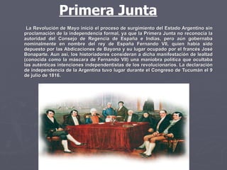 La Revolución de Mayo inició el proceso de surgimiento del Estado Argentino sin proclamación de la independencia formal, ya que la Primera Junta no reconocía la autoridad del Consejo de Regencia de España e Indias, pero aún gobernaba nominalmente en nombre del rey de España Fernando VII, quien había sido depuesto por las Abdicaciones de Bayona y su lugar ocupado por el francés José Bonaparte. Aun así, los historiadores consideran a dicha manifestación de lealtad (conocida como la máscara de Fernando VII) una maniobra política que ocultaba las auténticas intenciones independentistas de los revolucionarios. La declaración de independencia de la Argentina tuvo lugar durante el Congreso de Tucumán el 9 de julio de 1816. Primera Junta 