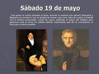 Tras pasar la noche tratando el tema, durante la mañana (sin dormir) Saavedra y Belgrano se reunieron con el alcalde de primer voto Juan José de Lezica y Castelli con el síndico procurador, Julián de Leyva, pidiendo el apoyo del Cabildo para gestionar ante el virrey un cabildo abierto, expresando que de no concederse, lo haría por sí solo el pueblo. Sábado 19 de mayo 
