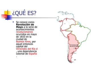 ¿QUÉ ES? Se conoce como Revolución de Mayo a la serie de acontecimientos revolucionarios ocurridos en mayo de 1810 en la ciudad de Buenos Aires , por aquel entonces capital del Virreinato del Río de la Plata , una dependencia colonial de España .