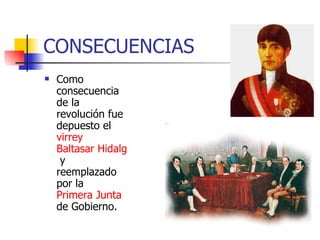 CONSECUENCIAS Como consecuencia de la revolución fue depuesto el virrey Baltasar Hidalgo de Cisneros y reemplazado por la Primera Junta de Gobierno.