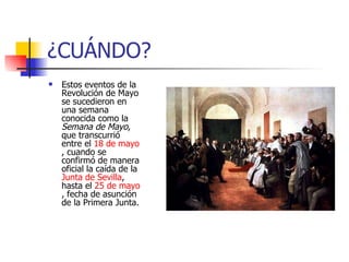 ¿CUÁNDO? Estos eventos de la Revolución de Mayo se sucedieron en una semana conocida como la Semana de Mayo , que transcurrió entre el 18 de mayo , cuando se confirmó de manera oficial la caída de la Junta de Sevilla , hasta el 25 de mayo , fecha de asunción de la Primera Junta.