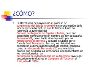 ¿CÓMO? La Revolución de Mayo inició el proceso de surgimiento del Estado Argentino sin proclamación de la independencia formal, ya que la Primera Junta no reconocía la autoridad del Consejo de Regencia de España e Indias , pero aún gobernaba nominalmente en nombre del rey de España Fernando VII , quien había sido depuesto por las Abdicaciones de Bayona y su lugar ocupado por el francés José Bonaparte . Aun así, los historiadores consideran a dicha manifestación de lealtad (conocida como la máscara de Fernando VII ) una maniobra política que ocultaba las intenciones independentistas de los revolucionarios. La declaración de independencia de la Argentina tuvo lugar posteriormente durante el Congreso de Tucumán el 9 de julio de 1816 .