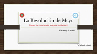 La Revolución de Mayo
(causas, sus consecuencias y algunas conclusiones)
Un antes y un después
Prof. Claudio Mirabal
 