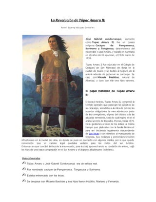 La Revolución de Túpac Amaru II:
Autor: Suzetty Vásquez Gonzales
José Gabriel condorcanqui, conocido
como Tupac Amaru II, fue un curaca
indígena: Cacique de Pampamarca,
Surimana y Tungasuca, descendiente del
inca Felipe Tupac Amaru, y nacido en Surimana
en el cañon del rió apurimac, el 19 de marzo de
1738.
Tupac Amaru II fue educado en el Colegio de
Caciques de San Francisco de Borja en la
ciudad de Cusco y se dedico al negocio de la
arriería además de gobernar su cacicazgo. Se
caso con Micaela Bastidas, natural de
Abancay, y tuvo con ella tres hijos varones.
El papel histórico de Túpac Amaru
II:
El curaca mestizo, Tupac Amaru II, comprobó la
terrible opresión que padecían los súbditos de
su cacicazgo, sometidos a la mita de potosí, los
repartos obligatorios de mercaderías por parte
de los corregidores, el peso del tributo y de las
aduanas terrestres, todo lo cual inspiro en el el
animo secreto de liberarlos. Poreso, hacia 1770,
inicio gestiones a favor de los indios, al mismo
tiempo que pleiteaba con la familia Betancurt
para ser declarado legalmente descendiente
de Los Incas y con derecho al marquesado de
Oropesa. Sus reclamos y pretensiones fueron
infructuosos en la ciudad de Lima, en donde se puso en contacto con algunos criollos, por lo que quedo
convencido que el camino legal quedaba vedado para los indios del sur Andino.
Entonces es que concibió la idea de la insurrección, para lo cual, aprovechando su condición de arriero, tejió
los hilos de una vasta conspiración en el Sur Andino y el altiplano altoperuano (boliviano).
Datos Generales
✍ Túpac Amaru o José Gabriel Condorcanqui era de estirpe real.
✍ Fue nombrado cacique de Pampamarca, Tungasuca y Surinama.
✍ Estaba entroncado con los Incas.
✍ Se desposa con Micaela Bastidas y sus hijos fueron Hipólito, Mariano y Fernando.
 