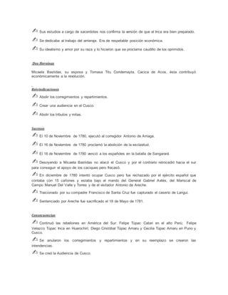 ✍ Sus estudios a cargo de sacerdotes nos confirma la versión de que el Inca era bien preparado.
✍ Se dedicaba al trabajo del arrieraje. Era de respetable posición económica.
✍ Su idealismo y amor por su raza y lo hicieron que se proclama caudillo de los oprimidos.
Dos Heroínas
Micaela Bastidas, su esposa y Tomasa Titu Condemayta, Cacica de Acos, ésta contribuyó
económicamente a la revolución.
Reivindicaciones
✍ Abolir los corregimientos y repartimientos.
✍ Crear una audiencia en el Cusco.
✍ Abolir los tributos y mitas.
Sucesos
✍ El 10 de Noviembre de 1780, ejecutó al corregidor Antonio de Arriaga.
✍ El 16 de Noviembre de 1780 proclamó la abolición de la esclavitud.
✍ El 18 de Noviembre de 1780 venció a los españoles en la batalla de Sangarará
✍ Desoyendo a Micaela Bastidas no atacó el Cusco y por el contrario retrocedió hacia el sur
para conseguir el apoyo de los caciques pero fracasó.
✍ En diciembre de 1780 intentó ocupar Cusco pero fue rechazado por el ejército español que
contaba con 15 cañones y estaba bajo el mando del General Gabriel Avilés, del Mariscal de
Campo Manuel Del Valle y Torres y de el visitador Antonio de Areche.
✍ Traicionado por su compadre Francisco de Santa Cruz fue capturado el caserío de Langui.
✍ Sentenciado por Areche fue sacrificado el 18 de Mayo de 1781.
Consecuencias
✍ Continuó las rebeliones en América del Sur: Felipe Túpac Catari en el alto Perú; Felipe
Velazco Túpac Inca en Huarochirí; Diego Cristóbal Túpac Amaru y Cecilia Túpac Amaru en Puno y
Cusco.
✍ Se anularon los corregimientos y repartimientos y en su reemplazo se crearon las
intendencias.
✍ Se creó la Audiencia de Cusco.
 
