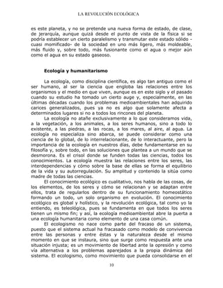 LA REVOLUCIÓN ECOLÓGICA
10
es este planeta, y no se pretende una nueva forma de estado, de clase,
de jerarquía, aunque quizá desde el punto de vista de la física si se
podría establecer un cierto paralelismo y transmutar este estado sólido -
cuasi momificado- de la sociedad en uno más ligero, más moldeable,
más fluido y, sobre todo, más fusionante como el agua o mejor aún
como el agua en su estado gaseoso.
Ecología y humanitarismo
La ecología, como disciplina científica, es algo tan antiguo como el
ser humano, al ser la ciencia que engloba las relaciones entre los
organismos y el medio en que viven, aunque es en este siglo y el pasado
cuando su estudio ha tomado un cierto auge y, especialmente, en las
últimas décadas cuando los problemas medioambientales han adquirido
carices generalizados, pues ya no es algo que solamente afecta a
determinados lugares si no a todos los rincones del planeta.
La ecología no atañe exclusivamente a lo que consideramos vida,
a la vegetación, a los animales, a los seres humanos, sino a todo lo
existente, a las piedras, a las rocas, a los mares, al aire, al agua. La
ecología no especializa sino abarca, se puede considerar como una
ciencia de lo global, de lo interrelacionante, de lo interactuante, pero la
importancia de la ecología en nuestros días, debe fundamentarse en su
filosofía y, sobre todo, en las soluciones que plantea a un mundo que se
desmorona. Es el crisol donde se funden todas las ciencias, todos los
conocimientos. La ecología muestra las relaciones entre los seres, las
interdependencias y cómo sobre la base de ellas se forma el equilibrio
de la vida y su autorregulación. Su amplitud y contenido la sitúa como
madre de todas las ciencias.
El conocimiento ecológico es cualitativo, nos habla de las cosas, de
los elementos, de los seres y cómo se relacionan y se adaptan entre
ellos, trata de regularlos dentro de su funcionamiento homeostático
formando un todo, un solo organismo en evolución. El conocimiento
ecológico es global y holístico, y la revolución ecológica, tal como yo la
entiendo, es teleológica, pues se fundamenta en que todos los seres
tienen un mismo fin; y así, la ecología medioambiental abre la puerta a
una ecología humanitaria como elemento de una casa común.
El ecologismo no nace como parte del fracaso de un sistema,
puesto que el sistema actual ha fracasado como modelo de convivencia
entre las personas y entre éstas y la naturaleza desde el mismo
momento en que se instaura, sino que surge como respuesta ante una
situación injusta; es un movimiento de libertad ante la opresión y como
vía alternativa a los problemas aparejados a la propia dinámica del
sistema. El ecologismo, como movimiento que pueda consolidarse en el
 