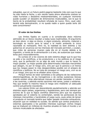 LA REVOLUCIÓN ECOLÓGICA
100
estupidez, que en un futuro podrá pagarse bastante más caro que lo que
ha sido hasta la fecha, y aún siendo hasta ahora altamente costoso en
vidas humanas y desastres medioambientales, en cualquier momento
puede suceder un desastre de dimensiones incalculables, con lo que la
teoría de la probabilidad resultará refutada de nuevo. Pero, ¿qué valor
tendrá esta demostración, si no queda nadie a quien pueda serle útil
este conocimiento?
El valor de los límites
Los límites fijados en cuanto a la considerada dosis máxima
admisible de un tóxico resultan a todas luces inadmisibles. El argumento
es bien obvio: si algo es tóxico, si algún producto, alimento, material o
tecnología es nocivo para la salud o el medio ambiente lo único
razonable es rechazarlo. Pero no, la realidad es bien distinta y los
gobiernos en anuencia con los intereses del mercado permiten, y avalan,
que miles de personas mueran cada día en el mundo debido a la
ingestión, a través de la alimentación o el aire, de sustancias que matan
lenta pero inexorablemente.
Es curioso oír a los voceros de este sistema alegar que lo que hoy
se pide a los científicos, a los productores y a los políticos es el riesgo
cero, que la perfección no es algo de este mundo y que lo hacen lo
mejor posible. Lo mejor posible para determinados intereses mercantiles
que abogan, no por el riesgo cero, sino por que lo parezca o al menos
que los riesgos pasen lo más desapercibidos posible con el amparo de
científicos y políticos. No se trata de conseguir el riesgo cero, vivir es en
sí un riesgo, sino que no se añadan otros nuevos.
Porqué hemos de estar sometidos a los peligros de las radiaciones
electromagnéticas, de los transgénicos o de ciertas sustancias tóxicas
cuando existen otras alternativas inocuas sin perder bienestar ni volver
a las cavernas, y además siendo opciones más sanas, justas y solidarias.
Hay que tender lo máximo hacia el riesgo cero mediante un adecuado
control actualmente inexistente.
Los valores límite van descendiendo paulatinamente y además son
distintos según países, organismos y legislaciones, pero casi siempre por
encima de lo que la lógica científica determina pero que los expertos
aprobados por el sistema no contemplan, siendo los portavoces de los
intereses mercantiles y haciéndoles el juego sucio, pues antes de lanzar
el producto al mercado tendría que haber pasado controles exhaustivos,
situación que en realidad no sucede. Se admite que ciertos productos y
sistemas aparejados a los grandes intereses supongan ciertos riesgos
que se traducen en millones de muertos anuales en todo el mundo y un
número incalculable de afectados.
 