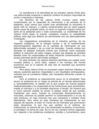 Raúl de la Rosa
101
La inexistencia o la esterilidad de los actuales valores límite para
una determinada sustancia o radiación conlleva la práctica impunidad de
acción a industrias e intereses.
Los baremos de los valores límite muchas veces están
condicionados por la capacidad de información y de protesta de la
población, pues vemos que cuanto más sensibilizada se encuentra la
gente más se reducen, y valores contaminantes que en estos lugares
serían causa de protesta social, en otros no suponen ninguna crítica por
parte de la población poco o nada concienciada. La variabilidad de los
valores límite según la presión ciudadana muestra la maleabilidad
política, ante algo que debería ser permanente una vez adecuadamente
investigado.
Los megapeligros procedentes de la industria química, de los
impactos ecológicos, de la energía nuclear y de la contaminación
electromagnética dependen de la cantidad de información de una
determinada sociedad y de su nivel de bienestar. Cuando ambas son
elevadas se adoptan actitudes críticas que conllevan como respuesta
política la reducción de estos riesgos, aunque sea después de grandes
batallas entre los responsables de estas industrias contaminantes y los
grupos activistas dentro del ámbito ecológico.
En este contexto, los valores máximos admitidos son usados como
moneda política y, como tales, sujetos a los manejos del mundo
económico que es el soporte de este tipo de sociedad que asimismo
soportamos.
Pero estos valores límite se manipulan según distintos métodos de
cálculo, pudiendo aparecer maquillados y con resultados contrapuestos;
métodos que se consideran fiables, dan resultados diferentes cuando no
opuestos.
Pero el problema es especialmente grave en la actualidad. Para
asumir la existencia de un riesgo se precisa de un tiempo determinado
y, lamentablemente, la rapidez con la que surgen los nuevos peligros
medioambientales y la incapacidad de las instituciones para solventarlos,
impide al individuo y a la sociedad reaccionar a tiempo. De manera que
la única solución posible es anular el peligro antes de que suceda,
impidiendo que surja. Cuando se comprueba fehacientemente su
inocuidad, entonces es posible permitir la comercialización o el uso de
este producto, en caso contrario hay que rechazarlo y emplear otras
alternativas. Pero como en este momento las instituciones no son
capaces de lograrlo, al estar en manos de los intereses que promueven
estas situaciones, lo que hay que cambiar es el sistema, las
instituciones, la manera de ver y de comprender la política, la economía,
la sociedad y la forma de vida. De no ser así, siempre iremos regazados
con respecto a los problemas ecológicos, sociales y humanitarios, pues
 
