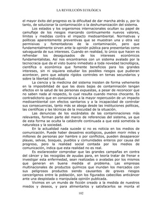 LA REVOLUCIÓN ECOLÓGICA
102
el mayor éxito del progreso es la dificultad de dar marcha atrás y, por lo
tanto, de solucionar la contaminación o la deshumanización del sistema.
Los estados y los organismos internacionales ocultan su papel de
camuflaje de los riesgos marcando continuamente nuevos valores,
límites y medidas contra el impacto medioambiental. Normativas y
políticas aparentemente preventivas que se muestran una y otra vez
permisivas y fomentadoras de la contaminación, pero que
fundamentalmente sirven ante la opinión pública para presentarlas como
salvaguarda de sus intereses. Cuando en realidad, lo único que hacen es
refrendar los desaguisados de los intereses económicos
fundamentalistas. Así nos encontramos con un sistema avalado por la
tecnocracia que da el visto bueno inmediato a toda novedad tecnológica,
científica o económica que fomente beneficios para los grandes
intereses, sin ni siquiera estudiar los posibles riesgos que pudieran
acontecer, pero que adopta rígidos controles en temas secundarios y
sobre la libertad individual.
La ciencia y la medicina del sistema insisten de forma vehemente
en la imposibilidad de que las dosis bajas de contaminación tengan
efectos en la salud de las personas expuestas, a pesar de reconocer que
no saben nada al respecto, lo cual resulta cuando menos chocante. Es
contradictorio que en consonancia a la mayor repercusión de un impacto
medioambiental con efectos sanitarios y a la incapacidad de controlar
sus consecuencias, tanto más se aboga desde las instituciones políticas,
las científicas y las técnicas de la inocuidad de la situación.
Las denuncias de los escándalos de las contaminaciones más
relevantes, forman parte del marco de referencias del sistema, ya que
de esta forma se oculta la catástrofe continuada a que está sometida la
naturaleza y la sociedad.
En la actualidad nada sucede si no es noticia en los medios de
comunicación. Puede haber desastres ecológicos, pueden morir miles y
millones de personas por hambre o por conflictos, pueden desaparecer
playas, selvas, bosques, pueblos y comunidades enteros por causa del
progreso, pero la realidad social contada por los medios de
comunicación, indica que esta realidad no es real.
Es esclarecedor comprobar que las grandes campañas en contra
del cáncer y las recogidas de ayudas para, en teoría tratar de frenar e
investigar esta enfermedad, sean realizadas o avaladas por los mismos
que generan en buena medida el problema. Las empresas
multinacionales de productos químicos que inundan los mercados con
sus peligrosos productos siendo causantes de graves riesgos
cancerígenos entre la población, son los figurados cabecillas anticáncer
ante una despistada o manipulada opinión publicada.
Vivimos en un mundo de ficción creado a la medida de nuestros
miedos y deseos, y para alimentarlos y satisfacerlos se monta el
 