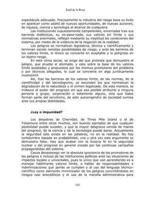 Raúl de la Rosa
103
espectáculo adecuado. Precisamente la industria del riesgo basa su éxito
en aparecer como adalid de nuevas oportunidades, de nuevas acciones,
de riqueza, ciencia y tecnología al alcance de cualquiera.
Las instituciones supuestamente competentes, encerradas tras sus
barreras dialécticas, su no-pasa-nada, sus valores sin límite y sus
normativas anormales, reflejan mediante su ineptitud las condiciones del
sistema, por medio de la violencia de la negación de la realidad.
Los peligros se normalizan legislativa, técnica y científicamente y
terminan siendo remotas posibilidades de riesgo, y ante las barreras de
los valores límite, lo tóxico se convierte en aceptable y lo peligroso en
un lejano riesgo.
En este clima social, se exige del que protesta que demuestre el
peligro, que pruebe el atentado, y esto sobre la base de los valores
límite aceptados y propuestos por los mismos promotores del problema
o por técnicos allegados, lo cual se convierte en algo jurídicamente
inverosímil.
Así, tras las barreras de los valores límite, de las normas, de la
cientificidad y del tecnologismo, se esconden los que normalizan la
degradación de la naturaleza y el crimen legalizado. De esta manera, se
instaura el poder del progreso sin que sea posible atribuirlo a ninguna
persona o grupo, corporación o estamento alguno, sino que todos
forman parte del servilismo, de este autoengendro de sociedad sumisa
ante sus propias debilidades.
¿Ley o impunidad?
Los desastres de Chernóbil, de Three Mile Island o el de
Tokaimura entre otros muchos, son buenos ejemplos de que cualquier
posibilidad puede suceder, y que la mayor desgracia venida de manos
del progreso, de la ciencia y de la tecnología puede darse. Actualmente
la seguridad sólo existe en las palabras, no en la realidad. No hay
certidumbre basada en probabilidad; una y otra vez este argumento se
demuestra falso. Hay que acabar con la ilusoria fe en la seguridad
nuclear y del progreso en general creada por las continuas campañas
propagandistas del sistema.
Causa desasosiego ver la absoluta ignorancia de los promotores de
los peligros e incluso de las instituciones políticas ante las situaciones de
impactos locales y universales, pues lo único que van aprendiendo es a
manejar hábilmente valores límite, a hablar de responsabilidades e
indemnizaciones que jamás se cumplen y al uso del lenguaje técnico-
científico como elemento minimizador de los peligros convirtiéndolos en
riesgos casi anecdóticos y el uso de la maraña administrativa para
 