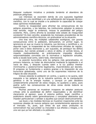 LA REVOLUCIÓN ECOLÓGICA
104
bloquear cualquier iniciativa o protesta tendente al abandono de
prácticas peligrosas.
Los intereses se esconden detrás de una supuesta legalidad
amparada por una cientifidad y en una sofisticación del lenguaje técnico-
científico, con lo cual se impide a la población la capacidad de cotejar
estas opiniones mediatizadas.
Contra la incapacidad para afrontar las consecuencias de los
peligros presentes, y los latentes, las instituciones adoptan la postura
más sencilla, negar la evidencia, incluso la posibilidad del peligro
existente. Pero, ¿cómo afronta la sociedad este estado de inseguridad
constante? Es bien sencillo; aceptando los mensajes procedentes de los
administradores científico-técnicos, sin profundizar en la situación.
Una tras otra, las múltiples catástrofes ecológicas, con graves
consecuencias entre la población, demuestran, en primer lugar, la
ignorancia en que se mueve la industria, sus técnicos y científicos y, en
segundo lugar, la incapacidad de las instituciones oficiales de regular,
poner coto a estos desmanes y, por supuesto, de perseguir los delitos
ecológicos. Aun siendo probado y obvio el delito, el vertido tóxico, el
impacto medioambiental, es prácticamente imposible dilucidar
responsabilidades concretas con la normativa y legislación actuales,
tanto a escala local como, sobre todo, internacional.
La posición burocrática ante los peligros más generalizados, en
primera instancia, es tratar de disimularlos mediante la legislación o el
vacío de ésta, y después cuando salen a la luz pública intentar
minimizarlos y posteriormente legalizarlos, imponiéndolos por decreto.
El progreso se fundamenta y acelera gracias a la imposición de una
burocracia globalizada, como uno de los exponentes máximos de lo
trágico de esta situación.
Incluso estando la población en contra, y quiera o no quiera, está
expuesta a los peligros de la industria química, de la manipulación
genética o de la energía nuclear, y aunque un país decidiera
unilateralmente prescindir de estos riesgos, no quedaría a salvo, pues
podría sufrir las consecuencias de otras zonas donde todavía se
mantuviesen.
Muchas personas se muestran incapaces de adoptar posturas
críticas ante la posibilidad de definir responsables y de identificar
claramente al agresor, pues el sistema político, legal, científico y
publicitario diserta sobre generalizaciones y conceptos abstractos que
impiden particularizar y señalar a aquellos que actúan destructivamente.
Las leyes y las medidas técnicas se muestran inoperantes ante las
sucesivas oleadas de nuevos peligros que constantemente aparecen en
el mercado. Es, pues, que antes de que estos productos se
comercialicen hay que probar su inocuidad o sus efectos y riesgos, y no
una vez que ya han afectado a la población.
 
