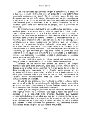 Raúl de la Rosa
105
Las tergiversadas legislaciones obligan al consumidor, al afectado,
a que sea él quien demuestre que un producto o una determinada
tecnología amenazan su salud. Es el enfermo quien tendría que
demostrar que ha sido enfermado y el muerto que ha sido matado ante
la inexistencia de control para admitir cualquier nuevo elemento tóxico o
contaminante para el consumo o en el medio ambiente. No es el
afectado quien tiene que demostrar el peligro, sino el productor su
inocencia.
En el momento que la industria se vea obligada a demostrar lo que
muchas veces argumenta como reclamo publicitario para vender,
cuando deba demostrar la práctica inocuidad de sus productos, la
ausencia de determinadas sustancias consideradas tóxicas o dañinas,
entonces será posible el control sanitario y medioambiental de la
industria, pues mediante una legislación adecuada y las consiguientes
penalizaciones a estas infracciones, se lograría que los afectados
tuvieran un argumento jurídico suficiente como para que a los
infractores no les interesara correr estos riesgos de intoxicar a los
consumidores o al medio ambiente. Claro que la pena siempre debe ser
suficiente, ya que mientras por pequeños hurtos la pena sea muy
superior a la de aquel que contamina a la naturaleza y a poblaciones
enteras con sustancias venenosas, tóxicas o radiactivas, la sociedad
pierde su capacidad defensiva.
Un paso definitivo sería la obligatoriedad del análisis de los
riesgos, antes no de comercializar un producto sino de fabricarlo.
Vivimos en un mundo con exceso de normas, de códigos
deontológicos para toda profesión, para cada acción, incluso para los
deseos, pero si estas normas escritas no forman parte de un código no
documentado pero imperante en el ámbito subconsciente en las
personas, difícilmente serán útiles, y sólo sirven al poderoso frente al
débil, para distanciar más al que tiene del que no tiene; son barreras del
sistema, muros infranqueables ante los cuales la libertad se ve
constantemente amenazada.
En vez de sólo promulgar nuevas leyes, normas y códigos, habría
que elevar el grado de conocimiento del individuo, educar sobre ética,
así como promover instituciones y figuras flexibles donde se prime lo
ético, lo bueno y se penalice toda acción contraria.
Creer que los peligros proceden del desarrollismo tecnológico es
una ingenua visión de la situación que llega a todos los estamentos
políticos y a la sociedad. Esta creencia favorece que sucedan
irresponsabilidades generalizadas, por que son precisamente las normas
y las legislaciones las que garantizan la impunidad de los peligros,
especialmente de los macropeligros universalizados, es decir aquellos
que afectan a más cantidad de población. Así, mediante cálculos
estadísticos de los peligros, se garantiza la impunidad.
 
