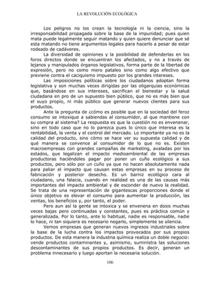LA REVOLUCIÓN ECOLÓGICA
106
Los peligros no los crean la tecnología ni la ciencia, sino la
irresponsabilidad propagada sobre la base de la impunidad; pues quien
mata puede legalmente seguir matando y quien quiere denunciar que sé
esta matando no tiene argumentos legales para hacerlo a pesar de estar
rodeado de cadáveres.
La diversidad de opiniones y la posibilidad de defenderlas en los
foros directos donde se encuentran los afectados, y no a través de
lejanos y manipulados órganos legislativos, forma parte de la libertad de
expresión, pero no como mero pataleo sino como algo efectivo que
previene contra el caciquismo impuesto por los grandes intereses.
Las imposiciones políticas sobre los ciudadanos adoptan forma
legislativa y son muchas veces dirigidas por las oligarquías económicas
que, basándose en sus intereses, sacrifican el bienestar y la salud
ciudadana en pro de un supuesto bien público, que no es más bien que
el suyo propio, ni más público que generar nuevos clientes para sus
productos.
Ante la pregunta de ¿cómo es posible que en la sociedad del feroz
consumo se intoxique a sabiendas al consumidor, al que mantiene con
su compra al sistema? La respuesta es que la cuestión no es envenenar,
sino en todo caso que no lo parezca pues lo único que interesa es la
rentabilidad, la venta y el control del mercado. Lo importante ya no es la
calidad del producto, sino cómo se hace ver su supuesta calidad y de
qué manera se convence al consumidor de lo que no es. Existen
macroempresas con grandes campañas de marketing, avaladas por los
estados, que legalizan el impacto medioambiental de las empresas
productoras haciéndoles pagar por poner un cuño ecológico a sus
productos, pero sólo por un cuño ya que no hacen absolutamente nada
para paliar el impacto que causan estas empresas en su proceso de
fabricación y posterior desecho. Es un barniz ecológico cara al
ciudadano, una falacia, cuando en realidad es una de las causas más
importantes del impacto ambiental y de esconder de nuevo la realidad.
Se trata de una representación de gigantescas proporciones donde el
único objetivo es elevar el consumo para aumentar la producción, las
ventas, los beneficios y, por tanto, el poder.
Pero aun así la gente se intoxica y se envenena en dosis muchas
veces bajas pero continuadas y constantes, pues es práctica común y
generalizada. Por lo tanto, ante lo habitual, nadie es responsable, nadie
lo hace, ni tan siquiera es necesario negarlo, simplemente se silencia.
Vemos empresas que generan nuevos ingresos industriales sobre
la base de la lucha contra los impactos provocados por sus propios
productos. De esta manera la industria química realiza un doble negocio:
vende productos contaminantes y, asimismo, suministra las soluciones
descontaminantes de sus propios productos. Es decir, generan un
problema innecesario y luego aportan la necesaria solución.
 