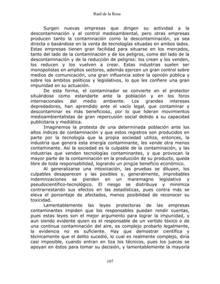Raúl de la Rosa
107
Surgen nuevas empresas que dirigen su actividad a la
descontaminación y al control medioambiental, pero otras empresas
producen tanto la contaminación como la descontaminación, ya sea
directa o basándose en la venta de tecnologías situadas en ambos lados.
Estas empresas tienen gran facilidad para situarse en los mercados,
tanto del lado de la contaminación y de los peligros, como del lado de la
descontaminación y de la reducción de peligros: los crean y los venden,
los reducen y los vuelven a crear. Estas industrias suelen ser
monopolistas en amplios sectores, además ejercen un gran control sobre
medios de comunicación, una gran influencia sobre la opinión pública y
sobre los ámbitos políticos y legislativos, lo que les confiere una gran
impunidad en su actuación.
De esta forma, el contaminador se convierte en el protector
situándose como estandarte ante la población y en los foros
internacionales del medio ambiente. Los grandes intereses
depredadores, han aprendido ante el vacío legal, que contaminar y
descontaminar es más beneficioso, por lo que lideran movimientos
medioambientalistas de gran repercusión social debido a su capacidad
publicitaria y mediática.
Imaginemos la protesta de una determinada población ante los
altos índices de contaminación y que estos registros son producidos en
parte por la tecnología que la propia sociedad utiliza, entonces, la
industria que genera esta energía contaminante, les vende otra menos
contaminante. Así la sociedad es la culpable de la contaminación, y las
industrias que venden tecnologías contaminantes, y que provocan la
mayor parte de la contaminación en la producción de su producto, queda
libre de toda responsabilidad, logrando un pingüe beneficio económico.
Al generalizarse una intoxicación, las pruebas se diluyen, los
culpables desaparecen y las posibles y, generalmente, improbables
indemnizaciones se pierden en un maremagno legislativo y
pseudocientífico-tecnológico. El riesgo se distribuye y minimiza
contrarrestando sus efectos en las estadísticas, pues contra más se
eleva el porcentaje de afectados, menos posibilidad de reconocer su
toxicidad.
Lamentablemente las leyes protectoras de las empresas
contaminantes impiden que los responsables puedan rendir cuentas,
pues estas leyes son el mejor argumento para lograr la impunidad, y
aun siendo evidente quien es el responsable de un vertido tóxico o de
una continua contaminación del aire, es complejo probarlo legalmente,
la evidencia no es suficiente. Hay que demostrar científica y
técnicamente que el delito sucedió, lo cual es realmente complejo, diría
casi imposible, cuando entran en liza los técnicos, pues los jueces se
apoyan en éstos para tomar su decisión, y lamentablemente la mayoría
 